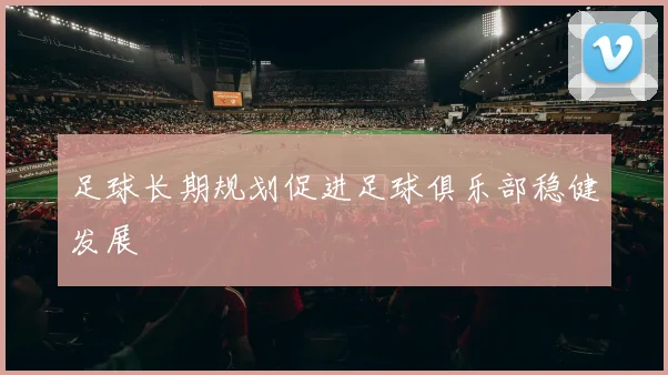 足球长期规划促进足球俱乐部稳健发展